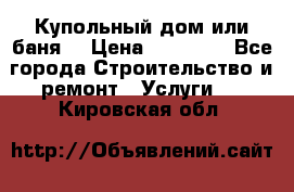 Купольный дом или баня  › Цена ­ 68 000 - Все города Строительство и ремонт » Услуги   . Кировская обл.